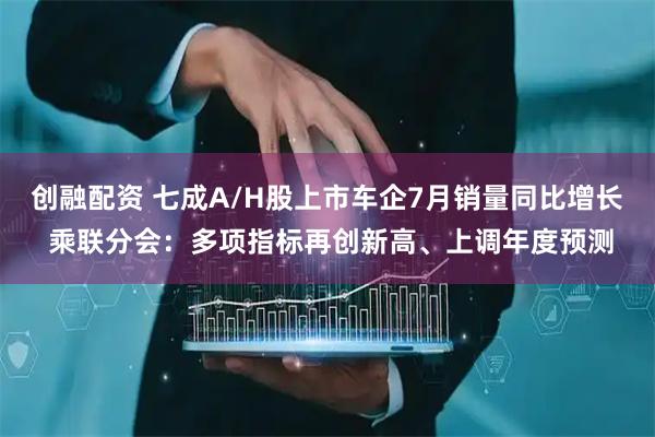 创融配资 七成A/H股上市车企7月销量同比增长 乘联分会：多项指标再创新高、上调年度预测