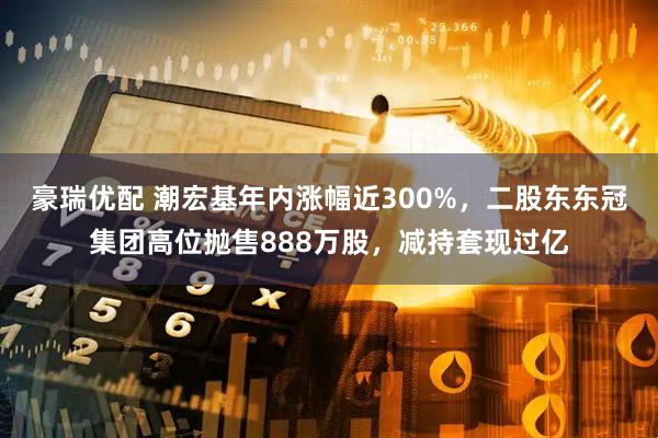 豪瑞优配 潮宏基年内涨幅近300%，二股东东冠集团高位抛售888万股，减持套现过亿