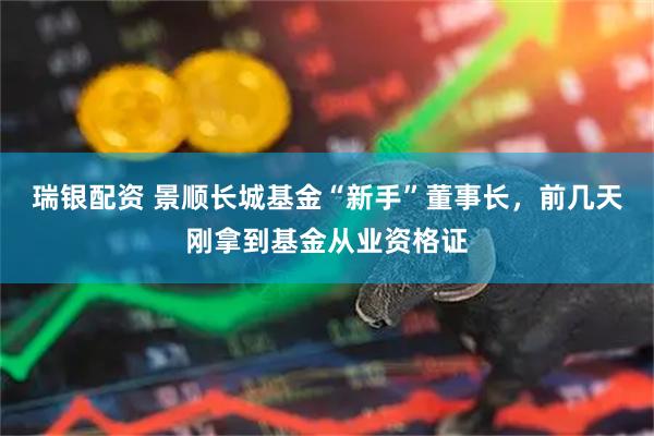 瑞银配资 景顺长城基金“新手”董事长，前几天刚拿到基金从业资格证