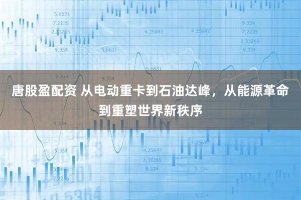 唐股盈配资 从电动重卡到石油达峰，从能源革命到重塑世界新秩序