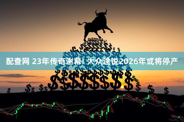 配查网 23年传奇谢幕! 大众途锐2026年或将停产