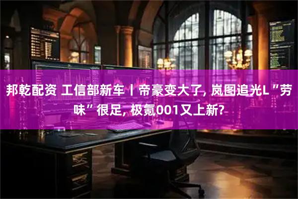 邦乾配资 工信部新车丨帝豪变大了, 岚图追光L“劳味”很足, 极氪001又上新?