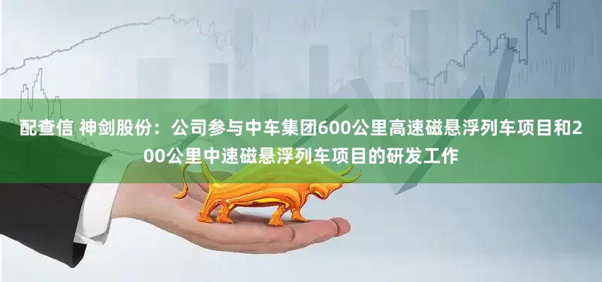 配查信 神剑股份：公司参与中车集团600公里高速磁悬浮列车项目和200公里中速磁悬浮列车项目的研发工作