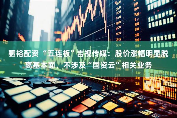 驷裕配资 “五连板”吉视传媒：股价涨幅明显脱离基本面，不涉及“国资云”相关业务