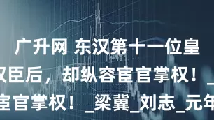 广升网 东汉第十一位皇帝：诛杀权臣后，却纵容宦官掌权！_梁冀_刘志_元年