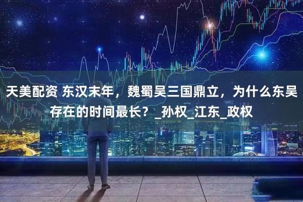天美配资 东汉末年，魏蜀吴三国鼎立，为什么东吴存在的时间最长？_孙权_江东_政权