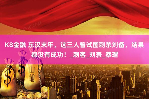 K8金融 东汉末年，这三人曾试图刺杀刘备，结果都没有成功！_刺客_刘表_蔡瑁