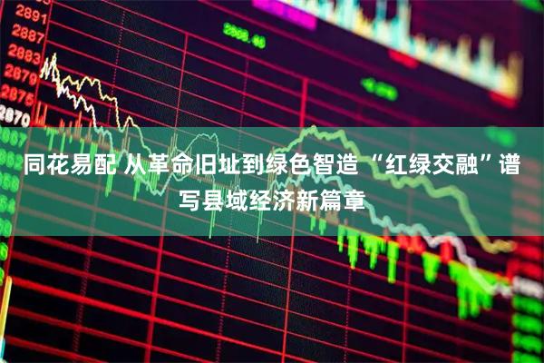 同花易配 从革命旧址到绿色智造 “红绿交融”谱写县域经济新篇章