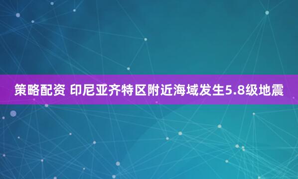 策略配资 印尼亚齐特区附近海域发生5.8级地震
