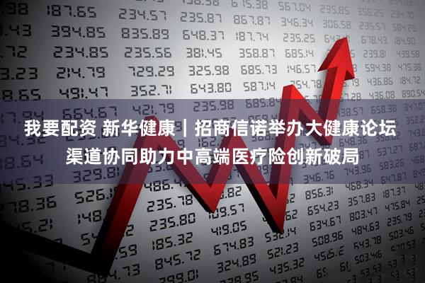 我要配资 新华健康｜招商信诺举办大健康论坛 渠道协同助力中高端医疗险创新破局