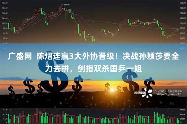 广盛网  陈熠连赢3大外协晋级！决战孙颖莎要全力去拼，剑指双杀国乒一姐