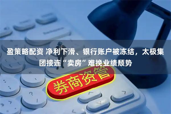 盈策略配资 净利下滑、银行账户被冻结，太极集团接连“卖房”难挽业绩颓势