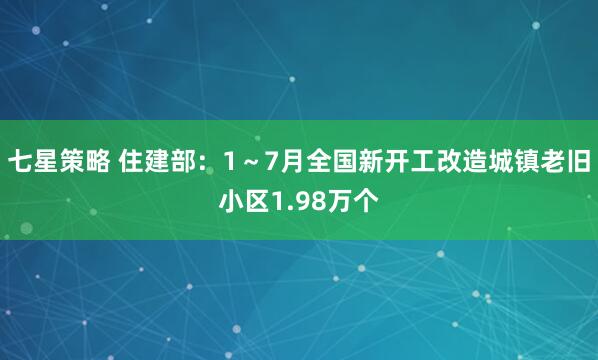七星策略 住建部：1～7月全国新开工改造城镇老旧小区1.98万个