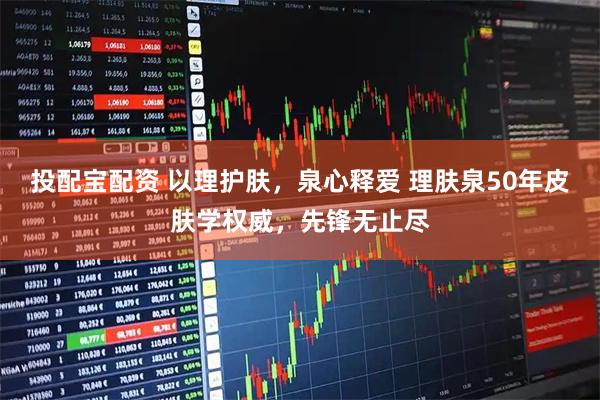 投配宝配资 以理护肤，泉心释爱 理肤泉50年皮肤学权威，先锋无止尽