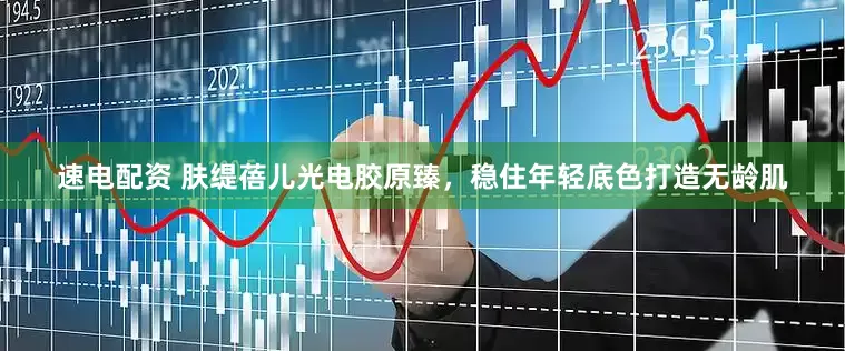 速电配资 肤缇蓓儿光电胶原臻，稳住年轻底色打造无龄肌