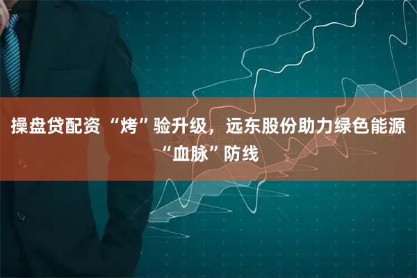 操盘贷配资 “烤”验升级，远东股份助力绿色能源“血脉”防线