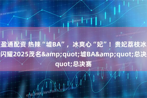 顺盈通配资 热辣“墟BA”，冰爽心“妃”！贵妃荔枝冰淇淋闪耀2025茂名&quot;墟BA&quot;总决赛