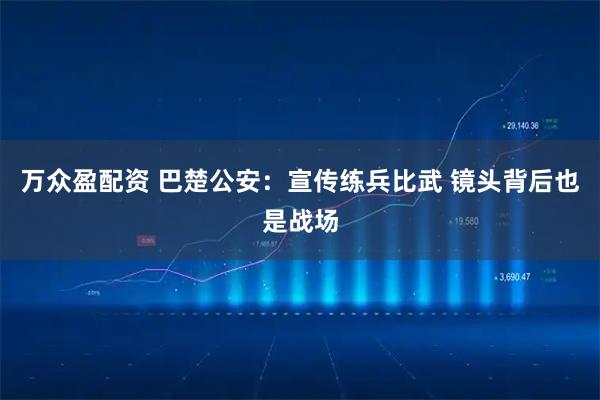万众盈配资 巴楚公安：宣传练兵比武 镜头背后也是战场