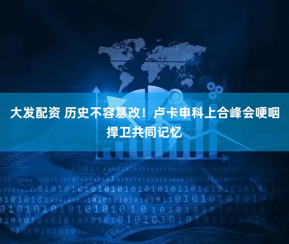 大发配资 历史不容篡改！卢卡申科上合峰会哽咽捍卫共同记忆