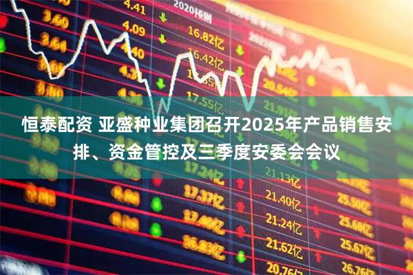 恒泰配资 亚盛种业集团召开2025年产品销售安排、资金管控及三季度安委会会议