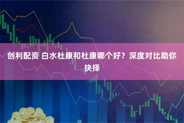 创利配资 白水杜康和杜康哪个好？深度对比助你抉择