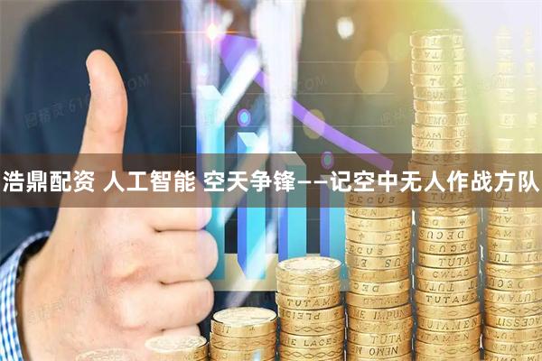 浩鼎配资 人工智能 空天争锋——记空中无人作战方队