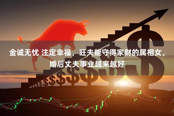 金诚无忧 注定幸福，旺夫能守得家财的属相女，婚后丈夫事业越来越好