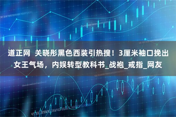 道正网  关晓彤黑色西装引热搜！3厘米袖口挽出女王气场，内娱转型教科书_战袍_戒指_网友