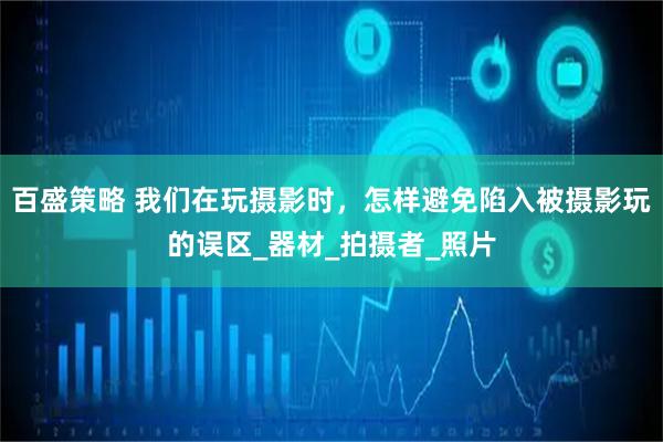 百盛策略 我们在玩摄影时，怎样避免陷入被摄影玩的误区_器材_拍摄者_照片