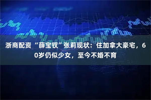 浙商配资 “薛宝钗”张莉现状：住加拿大豪宅，60岁仍似少女，至今不婚不育
