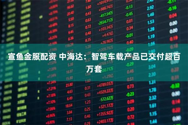 宣鱼金服配资 中海达：智驾车载产品已交付超百万套