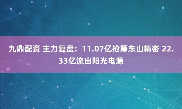 九鼎配资 主力复盘：11.07亿抢筹东山精密 22.33亿流出阳光电源
