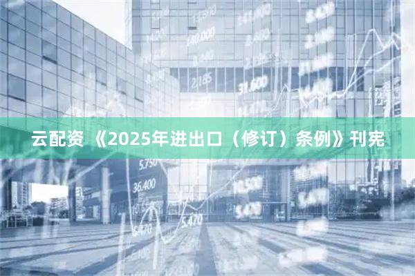 云配资 《2025年进出口（修订）条例》刊宪