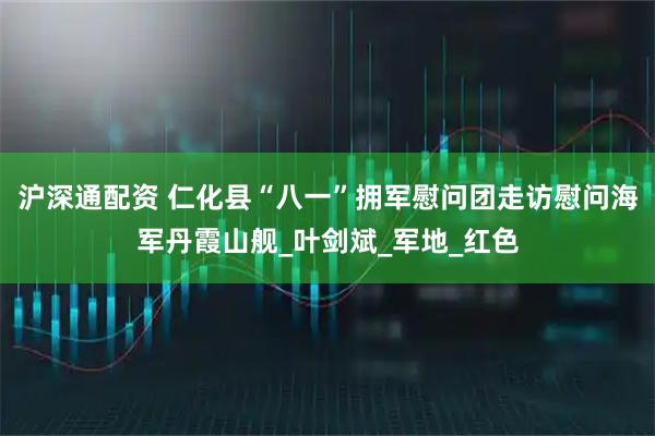 沪深通配资 仁化县“八一”拥军慰问团走访慰问海军丹霞山舰_叶剑斌_军地_红色