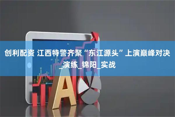 创利配资 江西特警齐聚“东江源头”上演巅峰对决_演练_锦阳_实战