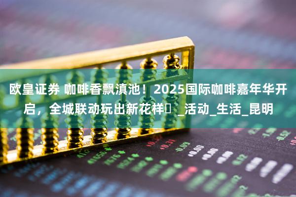 欧皇证券 咖啡香飘滇池！2025国际咖啡嘉年华开启，全城联动玩出新花样️_活动_生活_昆明