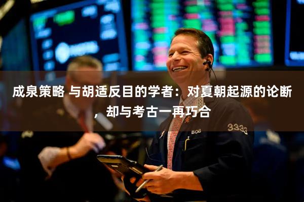 成泉策略 与胡适反目的学者:对夏朝起源的论断,却与考古一再巧合