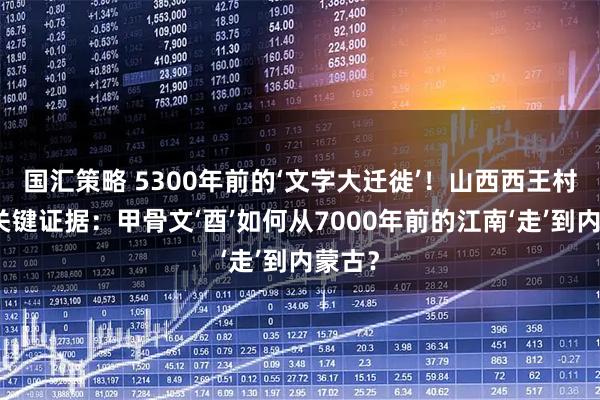 国汇策略 5300年前的‘文字大迁徙’！山西西王村惊现关键证据：甲骨文‘酉’如何从7000年前的江南‘走’到内蒙古？