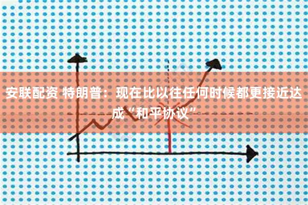 安联配资 特朗普：现在比以往任何时候都更接近达成“和平协议”