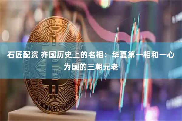 石匠配资 齐国历史上的名相：华夏第一相和一心为国的三朝元老