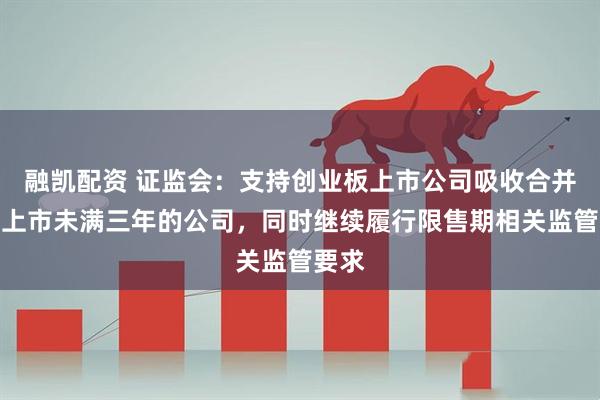 融凯配资 证监会：支持创业板上市公司吸收合并境内上市未满三年的公司，同时继续履行限售期相关监管要求