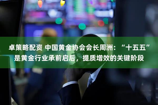卓策略配资 中国黄金协会会长周洲：“十五五”是黄金行业承前启后，提质增效的关键阶段